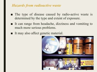 Hazards from radioactive waste
■ The type of disease caused by radio-active waste is
determined by the type and extent of exposure.
■ It can range from headache, dizziness and vomiting to
much more serious problems.
■ It may also affect genetic material.
28
 