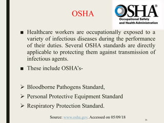 OSHA
■ Healthcare workers are occupationally exposed to a
variety of infectious diseases during the performance
of their duties. Several OSHA standards are directly
applicable to protecting them against transmission of
infectious agents.
■ These include OSHA’s-
 Bloodborne Pathogens Standard,
 Personal Protective Equipment Standard
 Respiratory Protection Standard.
Source: www.osha.gov. Accessed on 05/09/18 34
 