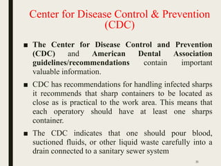 Center for Disease Control & Prevention
(CDC)
■ The Center for Disease Control and Prevention
(CDC) and American Dental Association
guidelines/recommendations contain important
valuable information.
■ CDC has recommendations for handling infected sharps
it recommends that sharp containers to be located as
close as is practical to the work area. This means that
each operatory should have at least one sharps
container.
■ The CDC indicates that one should pour blood,
suctioned fluids, or other liquid waste carefully into a
drain connected to a sanitary sewer system
35
 