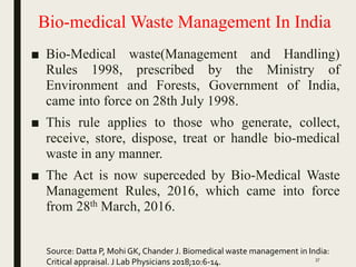Bio-medical Waste Management In India
■ Bio-Medical waste(Management and Handling)
Rules 1998, prescribed by the Ministry of
Environment and Forests, Government of India,
came into force on 28th July 1998.
■ This rule applies to those who generate, collect,
receive, store, dispose, treat or handle bio-medical
waste in any manner.
■ The Act is now superceded by Bio-Medical Waste
Management Rules, 2016, which came into force
from 28th March, 2016.
Source: Datta P, Mohi GK, Chander J. Biomedical waste management in India:
Critical appraisal. J Lab Physicians 2018;10:6-14. 37
 