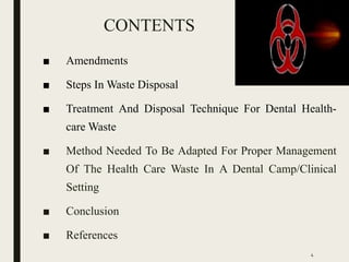 CONTENTS
■ Amendments
■ Steps In Waste Disposal
■ Treatment And Disposal Technique For Dental Health-
care Waste
■ Method Needed To Be Adapted For Proper Management
Of The Health Care Waste In A Dental Camp/Clinical
Setting
■ Conclusion
■ References
4
 
