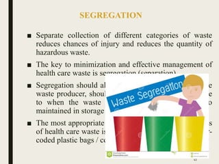 SEGREGATION
■ Separate collection of different categories of waste
reduces chances of injury and reduces the quantity of
hazardous waste.
■ The key to minimization and effective management of
health care waste is segregation (separation)
■ Segregation should always be the responsibility of the
waste producer, should take place as close as possible
to when the waste is generated and should be so
maintained in storage areas and during transport.
■ The most appropriate way of identifying the categories
of health care waste is by sorting the waste into colour-
coded plastic bags / containers.
43
 