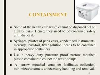 CONTAINMENT
■ Some of the health care waste cannot be disposed off on
a daily basis. Hence, they need to be contained safely
until disposal.
■ Syringes, plaster of paris casts, condemned instruments,
mercury, lead-foil, fixer solution, needs to be contained
in appropriate containers.
■ Use a heavy duty puncture proof narrow mouthed
plastic container to collect the waste sharps.
■ A narrow mouthed container facilitates collection,
minimizes/obstructs unnecessary handling and removal.
49
 