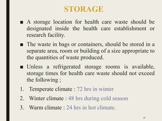 STORAGE
■ A storage location for health care waste should be
designated inside the health care establishment or
research facility.
■ The waste in bags or containers, should be stored in a
separate area, room or building of a size appropriate to
the quantities of waste produced.
■ Unless a refrigerated storage rooms is available,
storage times for health care waste should not exceed
the following ;
1. Temperate climate : 72 hrs in winter
2. Winter climate : 48 hrs during cold season
3. Warm climate : 24 hrs in hot climate.
50
 