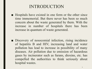 INTRODUCTION
■ Hospitals have existed in one form or the other since
time immemorial. But there never has been so much
concern about the waste generated by them. With the
increase in number of hospitals there has been
increase in quantum of waste generated.
■ Discovery of nosocomial infection, rising incidence
of hepatitis B and HIV, increasing land and water
pollution has lead to increase in possibility of many
diseases. Air pollution due to emission of hazardous
gases by incinerator such as furans, dioxins, etc. has
compelled the authorities to think seriously about
hospital wastes.
5
 