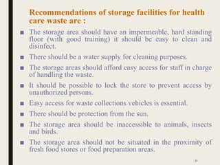 Recommendations of storage facilities for health
care waste are :
■ The storage area should have an impermeable, hard standing
floor (with good training) it should be easy to clean and
disinfect.
■ There should be a water supply for cleaning purposes.
■ The storage areas should afford easy access for staff in charge
of handling the waste.
■ It should be possible to lock the store to prevent access by
unauthorized persons.
■ Easy access for waste collections vehicles is essential.
■ There should be protection from the sun.
■ The storage area should be inaccessible to animals, insects
and birds.
■ The storage area should not be situated in the proximity of
fresh food stores or food preparation areas.
51
 