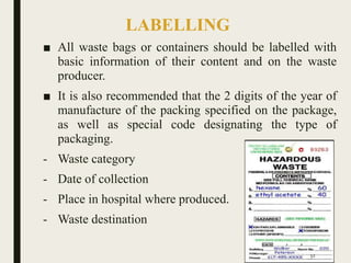 LABELLING
■ All waste bags or containers should be labelled with
basic information of their content and on the waste
producer.
■ It is also recommended that the 2 digits of the year of
manufacture of the packing specified on the package,
as well as special code designating the type of
packaging.
- Waste category
- Date of collection
- Place in hospital where produced.
- Waste destination
52
 