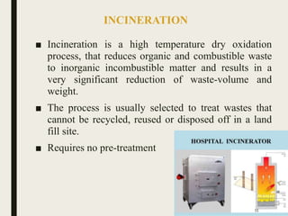INCINERATION
■ Incineration is a high temperature dry oxidation
process, that reduces organic and combustible waste
to inorganic incombustible matter and results in a
very significant reduction of waste-volume and
weight.
■ The process is usually selected to treat wastes that
cannot be recycled, reused or disposed off in a land
fill site.
■ Requires no pre-treatment
55
 