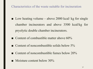 Characteristics of the waste suitable for incineration
■ Low heating volume – above 2000 kcal/ kg for single
chamber incinerators and above 3500 kcal/kg for
pryolytic double chamber incinerators.
■ Content of combustible matter above 60%
■ Content of noncombustible solids below 5%
■ Content of noncombustible fumes below 20%
■ Moisture content below 30%
56
 