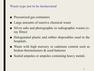 Waste type not to be incinerated
■ Pressurized gas containers
■ Large amounts of reactive chemical waste
■ Silver salts and photographic or radiographic wastes (x-
ray films)
■ Halogenated plastic and rubber disposables used in the
hospitals.
■ Waste with high mercury or cadmium content such as
broken thermometers & used batteries
■ Sealed ampules or ampules containing heavy metals
57
 