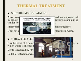 THERMAL TREATMENT
■ WET THERMAL TREATMENT
Also, known as steam disinfection is based on exposure of
infectious waste to high-temperature, highpressure steam, and is
similar to the autoclave sterilization process.
Inappropriate for- anatomical waste and animal caracasses
Does not efficiently treat chemical and pharmaceutical waste.
■ SCREW-FEED TECHNOLOGY
It is the basis of a non-burn, dry thermal disinfection process, in
which waste is shredded and heated in a rotating auger.
Waste is reduced by 80% in volume & 20-35% in weight
Suitable- infectious waste and sharps.
58
 
