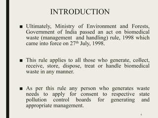 INTRODUCTION
■ Ultimately, Ministry of Environment and Forests,
Government of India passed an act on biomedical
waste (management and handling) rule, 1998 which
came into force on 27th July, 1998.
■ This rule applies to all those who generate, collect,
receive, store, dispose, treat or handle biomedical
waste in any manner.
■ As per this rule any person who generates waste
needs to apply for consent to respective state
pollution control boards for generating and
appropriate management.
6
 