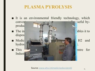 PLASMA PYROLYSIS
■ It is an environmental friendly technology, which
converts organic waste into commercially useful by-
product.
■ The intense heat generated by the plasma enables it to
dispose all types of waste.
■ Medical waste is pyrolyzed into CO, H2 and
hydrocarbons when it comes with plasma-arc.
■ This was developed by Facilitation Centre for
Industrial Plasma Technology, Gujrat.
61
Source: www.who.int/medicinedocs/en/d/
 