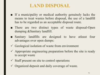 LAND DISPOSAL
■ If a municipality or medical authority genuinely lacks the
means to treat wastes before disposal, the use of a landfill
has to be regarded as an acceptable disposal route.
■ There are two distinct types of waste disposal-Open
dumping &Sanitary landfill.
■ Sanitary landfills are designed to have atleast four
advantages over open dumps:
 Geological isolation of waste from environment
 Appropriate engineering preparation before the site is ready
to accept waste
 Staff present on site to control operations
 Organized deposit and daily coverage of waste.
62
 