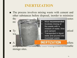 INERTIZATION
■ The process involves mixing waste with cement and
other substances before disposal, inorder to minimize
the risk of toxic substances contained in the wastes
migrating into the surface water or ground water.
■ Typical proportion of mixture: 65% pharmaceutical
waste, 15% lime, 15% cement and 5% water.
■ A homogenous mass is formed and cubes or pellets
are produced on site and then transported to suitable
storage sites.
63
 