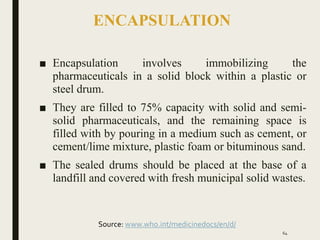 ENCAPSULATION
■ Encapsulation involves immobilizing the
pharmaceuticals in a solid block within a plastic or
steel drum.
■ They are filled to 75% capacity with solid and semi-
solid pharmaceuticals, and the remaining space is
filled with by pouring in a medium such as cement, or
cement/lime mixture, plastic foam or bituminous sand.
■ The sealed drums should be placed at the base of a
landfill and covered with fresh municipal solid wastes.
64
Source: www.who.int/medicinedocs/en/d/
 