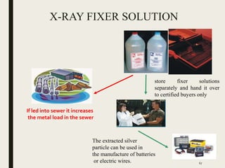 X-RAY FIXER SOLUTION
store fixer solutions
separately and hand it over
to certified buyers only
The extracted silver
particle can be used in
the manufacture of batteries
or electric wires.
If led into sewer it increases
the metal load in the sewer
67
 