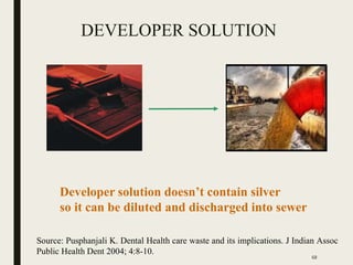 DEVELOPER SOLUTION
Developer solution doesn’t contain silver
so it can be diluted and discharged into sewer
Source: Pusphanjali K. Dental Health care waste and its implications. J Indian Assoc
Public Health Dent 2004; 4:8-10.
68
 