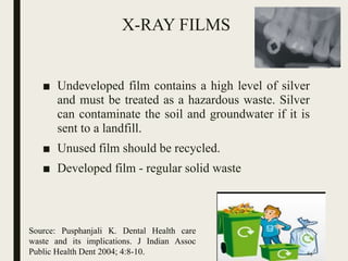 X-RAY FILMS
■ Undeveloped film contains a high level of silver
and must be treated as a hazardous waste. Silver
can contaminate the soil and groundwater if it is
sent to a landfill.
■ Unused film should be recycled.
■ Developed film - regular solid waste
Source: Pusphanjali K. Dental Health care
waste and its implications. J Indian Assoc
Public Health Dent 2004; 4:8-10. 69
 