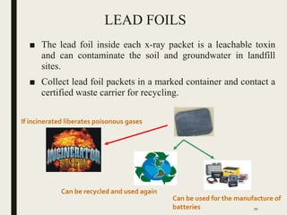 LEAD FOILS
■ The lead foil inside each x-ray packet is a leachable toxin
and can contaminate the soil and groundwater in landfill
sites.
■ Collect lead foil packets in a marked container and contact a
certified waste carrier for recycling.
If incinerated liberates poisonous gases
Can be recycled and used again
Can be used for the manufacture of
batteries 70
 