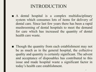 INTRODUCTION
■ A dental hospital is a complex multidisciplinary
system which consumes lots of items for delivery of
dental care. Since last few years there has been a rapid
mushrooming of dental hospitals to meet the demand
for care which has increased the quantity of dental
health care waste.
■ Though the quantity from each establishment may not
be as much as in the general hospital, the collective
quality and quantity is certainly significant. The advent
and acceptance of disposables has contributed to this
issue and made hospital waste a significant factor in
today’s health care establishment.
7
 