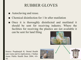 RUBBER GLOVES
■ Autoclaving and reuse.
■ Chemical disinfection for 1 hr after mutilation
■ Once it is thoroughly disinfected and mutilated it
should be sent for receiving industry. Where the
facilities for receiving the plastics are not available it
can be sent for land filing
Source: Pusphanjali K. Dental Health
care waste and its implications. J Indian
Assoc Public Health Dent 2004; 4:8-
10. 71
 