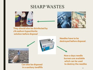 SHARP WASTES
Needles have to be
destroyed before disposal.
They should also be disinfected by
1% sodium hypochlorite
solution before disposal
Can also be disposed
in a sanitary landfills
Now a days needle
burners are available
which can be used
to destroy the needles
72
 