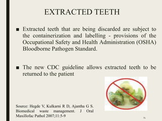 EXTRACTED TEETH
■ Extracted teeth that are being discarded are subject to
the containerization and labelling - provisions of the
Occupational Safety and Health Administration (OSHA)
Bloodborne Pathogen Standard.
■ The new CDC guideline allows extracted teeth to be
returned to the patient
Source: Hegde V, Kulkarni R D, Ajantha G S.
Biomedical waste management. J Oral
Maxillofac Pathol 2007;11:5-9 74
 