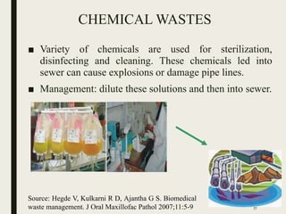 CHEMICAL WASTES
■ Variety of chemicals are used for sterilization,
disinfecting and cleaning. These chemicals led into
sewer can cause explosions or damage pipe lines.
■ Management: dilute these solutions and then into sewer.
Source: Hegde V, Kulkarni R D, Ajantha G S. Biomedical
waste management. J Oral Maxillofac Pathol 2007;11:5-9 77
 