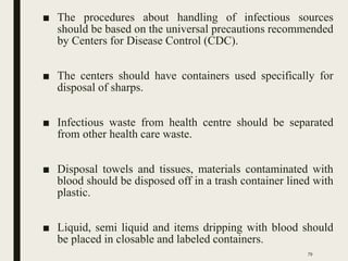 ■ The procedures about handling of infectious sources
should be based on the universal precautions recommended
by Centers for Disease Control (CDC).
■ The centers should have containers used specifically for
disposal of sharps.
■ Infectious waste from health centre should be separated
from other health care waste.
■ Disposal towels and tissues, materials contaminated with
blood should be disposed off in a trash container lined with
plastic.
■ Liquid, semi liquid and items dripping with blood should
be placed in closable and labeled containers.
79
 