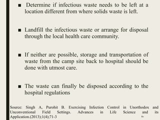 ■ Determine if infectious waste needs to be left at a
location different from where solids waste is left.
■ Landfill the infectious waste or arrange for disposal
through the local health care community.
■ If neither are possible, storage and transportation of
waste from the camp site back to hospital should be
done with utmost care.
■ The waste can finally be disposed according to the
hospital regulations
80
Source: Singh A, Purohit B. Exercising Infection Control in Unorthodox and
Unconventional Field Settings. Advances in Life Science and its
Application.(2013);1(4);71-3
 