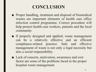 CONCLUSION
■ Proper handling, treatment and disposal of biomedical
wastes are important elements of health care office
infection control programme. Correct procedure will
help protect health care workers, patients and the local
community.
■ If properly designed and applied, waste management
can be a relatively effective and an efficient
compliance-related practice. Safe and effective
management of waste is not only a legal necessity but
also a social responsibility.
■ Lack of concern, motivation, awareness and cost
factor are some of the problems faced in the proper
hospital waste management.
81
 