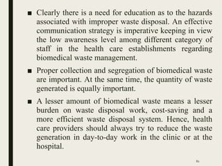 ■ Clearly there is a need for education as to the hazards
associated with improper waste disposal. An effective
communication strategy is imperative keeping in view
the low awareness level among different category of
staff in the health care establishments regarding
biomedical waste management.
■ Proper collection and segregation of biomedical waste
are important. At the same time, the quantity of waste
generated is equally important.
■ A lesser amount of biomedical waste means a lesser
burden on waste disposal work, cost-saving and a
more efficient waste disposal system. Hence, health
care providers should always try to reduce the waste
generation in day-to-day work in the clinic or at the
hospital.
82
 