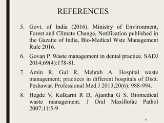 REFERENCES
5. Govt. of India (2016). Ministry of Environment,
Forest and Climate Change, Notification published in
the Gazatte of India, Bio-Medical Wste Management
Rule 2016.
6. Govan P. Waste management in dental practice. SADJ
2014;69(4):178-81.
7. Amin R, Gul R, Mehrab A. Hospital waste
management; practices in different hospitals of Distt.
Peshawar. Professional Med J 2013;20(6): 988-994.
8. Hegde V, Kulkarni R D, Ajantha G S. Biomedical
waste management. J Oral Maxillofac Pathol
2007;11:5-9
84
 