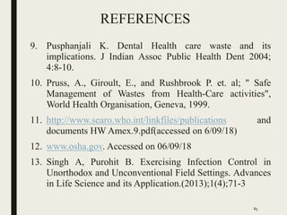 REFERENCES
9. Pusphanjali K. Dental Health care waste and its
implications. J Indian Assoc Public Health Dent 2004;
4:8-10.
10. Pruss, A., Giroult, E., and Rushbrook P. et. al; " Safe
Management of Wastes from Health-Care activities",
World Health Organisation, Geneva, 1999.
11. http://www.searo.who.int/linkfiles/publications and
documents HW Amex.9.pdf(accessed on 6/09/18)
12. www.osha.gov. Accessed on 06/09/18
13. Singh A, Purohit B. Exercising Infection Control in
Unorthodox and Unconventional Field Settings. Advances
in Life Science and its Application.(2013);1(4);71-3
85
 