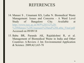 REFERENCES
14. Manasi S , Umamani KS, Latha N. Biomedical Waste
Management: Issues and Concerns - A Ward Level
Study of Bangalore City. Available at
http://www.isec.ac.in/WP%20312%20-
%20Manasi,%20Umamani%20and%20Latha_Final.pdf
Accessed on 09/09/18
15. Babu BR, Parande AK, Rajalakshmi R, et al.
Management of Biomedical Waste in India and Other
Countries: A Review. J. Int. Environmental Application
& Science. 2009;4(1):65-78
86
 