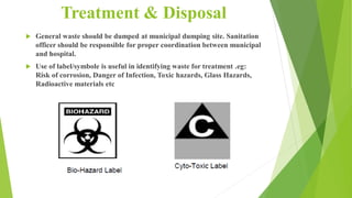 Treatment & Disposal
 General waste should be dumped at municipal dumping site. Sanitation
officer should be responsible for proper coordination between municipal
and hospital.
 Use of label/symbole is useful in identifying waste for treatment .eg:
Risk of corrosion, Danger of Infection, Toxic hazards, Glass Hazards,
Radioactive materials etc
 