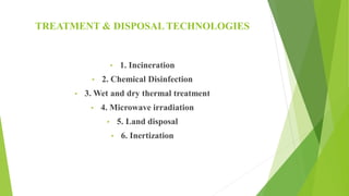 TREATMENT & DISPOSAL TECHNOLOGIES
• 1. Incineration
• 2. Chemical Disinfection
• 3. Wet and dry thermal treatment
• 4. Microwave irradiation
• 5. Land disposal
• 6. Inertization
 