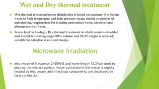 Wet and Dry thermal treatment
 Wet thermal treatment/steam disinfection is based on exposure if infecious
waste to high tempreture and high pressure steam similar to process of
autoclaving, inapropriate for treating anatomical waste, chemical and
pharmaceutical waste.
 Screw feed technology: Dry thermal treatment in which waste is shredded
and heated in rotating auger.80% volume and 20-35 weight is reduced,
suitable for infectius waste and sharps.
Microwave irradiation
 Microwave of frequency 2450MHZ and wave length 12.24cm used to
destroy the microorganism. water contained in the waste is rapidly
heated by microwave and infectious components are destroyed by
heat conduction.
 