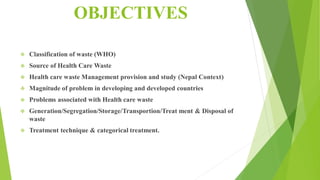 OBJECTIVES
 Classification of waste (WHO)
 Source of Health Care Waste
 Health care waste Management provision and study (Nepal Context)
 Magnitude of problem in developing and developed countries
 Problems associated with Health care waste
 Generation/Segregation/Storage/Transportion/Treat ment & Disposal of
waste
 Treatment technique & categorical treatment.
 