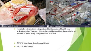  Hospital waste are the waste produced in the course of health care
activities during Treating , Diagnosing ,and Immunizing Human being or
animals or while doing Study/Research activities.
 75-90% Non-Hazardous/General Waste
 10-15% -Hazardous
 