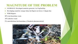 MAGNITUDE OF THE PROBLEM
 GLOBALLY- Developed countries generate 1 to 5 kg/bed/day
 Developing countries: meager data, but figures are lower. 1-2kg/pt./day
 WHO Report:
85% non hazardous waste
10% infective waste
5% non-infectious but hazardous. (Chemical, pharmaceutical)
 