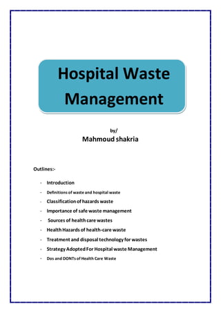 Hospital Waste
Management
by/
Mahmoud shakria
Outlines:-
- Introduction
- Definitions of waste and hospital waste
- Classificationof hazards waste
- Importance of safe waste management
- Sources of healthcare wastes
- HealthHazards of health-care waste
- Treatment and disposal technology for wastes
- Strategy AdoptedFor Hospital waste Management
- Dos and DONTs of Health Care Waste
 