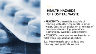 HEALTH HAZARDS
OF HOSPITAL WASTE
• REACTIVITY : materials capable of
reacting with other chemicals in air or
water, causing an explosion or release of
poisonous fumes. E.g. peroxides,
isocyanides, cyanides, and chlorine.
• TOXICITY: toxic wastes are harmful or
fatal when ingested or absorbed.
E.g. heavy metals such as lead and
mercury, and pesticide wastes.
 