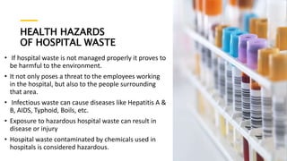 HEALTH HAZARDS
OF HOSPITAL WASTE
• If hospital waste is not managed properly it proves to
be harmful to the environment.
• It not only poses a threat to the employees working
in the hospital, but also to the people surrounding
that area.
• Infectious waste can cause diseases like Hepatitis A &
B, AIDS, Typhoid, Boils, etc.
• Exposure to hazardous hospital waste can result in
disease or injury
• Hospital waste contaminated by chemicals used in
hospitals is considered hazardous.
 