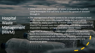 Hospital
Waste
Management
(HWM)
• HWM means the supervision of waste produced by hospitals
using techniques that will help to check the spread of diseases
through it.
• The management of waste poses to be a major problem in most
of the countries, especially hospital waste. It is an ongoing
problem for many countries. In recent years, medical waste
disposal has posed even more difficulties with the appearance of
disposable needles, syringes, and other similar items.
• Single use, or disposable, health care products help hospitals
avoid the environmental problems with laundry and sterilizing
operations associated with traditional products, which consume
chemical and energy resources and emit waste water and
greenhouse gases
 