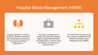 Hospital Waste Management (HWM)
Handling, segregation, mutilation,
disinfection, storage, transportation
and final disposal are vital steps for
safe and scientific management of
biomedical waste in any
establishment. •
The proper management of
health-care waste also depends
largely on good administration
and organization as well as active
participation by trained and
informed staff. •
The head of the hospital should
form a waste management team
(WMT) to develop a waste
management plan (WMP).
 