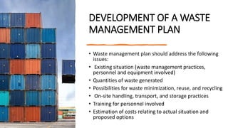 DEVELOPMENT OF A WASTE
MANAGEMENT PLAN
• Waste management plan should address the following
issues:
• Existing situation (waste management practices,
personnel and equipment involved)
• Quantities of waste generated
• Possibilities for waste minimization, reuse, and recycling
• On-site handling, transport, and storage practices
• Training for personnel involved
• Estimation of costs relating to actual situation and
proposed options
 