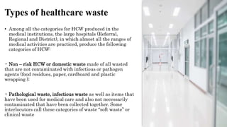 Types of healthcare waste
• Among all the categories for HCW produced in the
medical institutions, the large hospitals (Referral,
Regional and District), in which almost all the ranges of
medical activities are practiced, produce the following
categories of HCW:
• Non – risk HCW or domestic waste made of all wasted
that are not contaminated with infectious or pathogen
agents (food residues, paper, cardboard and plastic
wrapping );
• Pathological waste, infectious waste as well as items that
have been used for medical care and also not necessarily
contaminated that have been collected together. Some
interlocutors call these categories of waste “soft waste” or
clinical waste
 