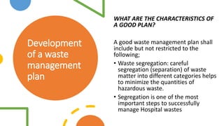 Development
of a waste
management
plan
WHAT ARE THE CHARACTERISTICS OF
A GOOD PLAN?
A good waste management plan shall
include but not restricted to the
following;
• Waste segregation: careful
segregation (separation) of waste
matter into different categories helps
to minimize the quantities of
hazardous waste.
• Segregation is one of the most
important steps to successfully
manage Hospital wastes
 